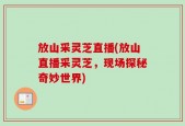 放山采灵芝直播(放山直播采灵芝，现场探秘奇妙世界)