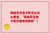 恩威灵芝孢子粉怎么这么便宜_“恩威灵芝孢子粉价格优势解析”)