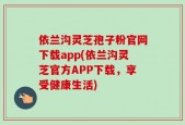 依兰沟灵芝孢子粉官网下载app(依兰沟灵芝官方APP下载，享受健康生活)