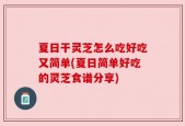 夏日干灵芝怎么吃好吃又简单(夏日简单好吃的灵芝食谱分享)