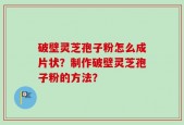破壁灵芝孢子粉怎么成片状？制作破壁灵芝孢子粉的方法？