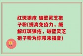 红斑狼疮 破壁灵芝孢子粉(提高免疫力，缓解红斑狼疮，破壁灵芝孢子粉为你带来福音)