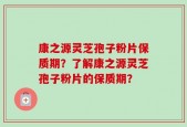 康之源灵芝孢子粉片保质期？了解康之源灵芝孢子粉片的保质期？