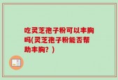 吃灵芝孢子粉可以丰胸吗(灵芝孢子粉能否帮助丰胸？)