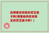 在哪里买到真的灵芝孢子粉(哪里能购买到真正的灵芝孢子粉？)