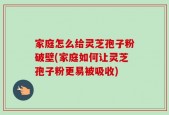 家庭怎么给灵芝孢子粉破壁(家庭如何让灵芝孢子粉更易被吸收)