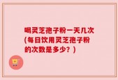 喝灵芝孢子粉一天几次(每日饮用灵芝孢子粉的次数是多少？)