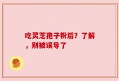 吃灵芝孢子粉后？了解，别被误导了