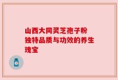 山西大同灵芝孢子粉 独特品质与功效的养生瑰宝