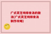广式灵芝炖排骨汤的做法(广式灵芝炖排骨汤制作攻略)