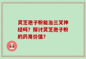 灵芝孢子粉能治三叉神经吗？探讨灵芝孢子粉的药用价值？