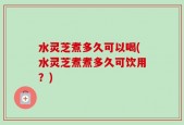 水灵芝煮多久可以喝(水灵芝煮煮多久可饮用？)