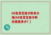 60克灵芝孢子粉多少钱(60克灵芝孢子粉价格是多少？)