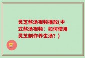 灵芝熬汤视频播放(中式熬汤视频：如何使用灵芝制作养生汤？)