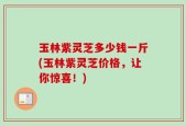 玉林紫灵芝多少钱一斤(玉林紫灵芝价格，让你惊喜！)