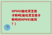 HPV43能吃灵芝孢子粉吗(能吃灵芝孢子粉吗对HPV43有效？)