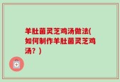 羊肚菌灵芝鸡汤做法(如何制作羊肚菌灵芝鸡汤？)