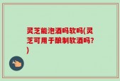 灵芝能泡酒吗软吗(灵芝可用于酿制软酒吗？)