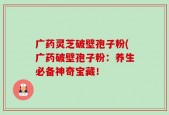 广药灵芝破壁孢子粉(广药破壁孢子粉：养生必备神奇宝藏！