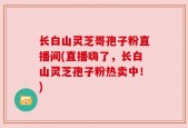 长白山灵芝哥孢子粉直播间(直播嗨了，长白山灵芝孢子粉热卖中！)