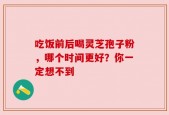 吃饭前后喝灵芝孢子粉，哪个时间更好？你一定想不到