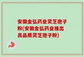 安徽金弘药业灵芝孢子粉(安徽金弘药业推出高品质灵芝孢子粉)