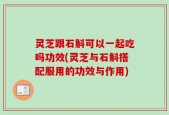 灵芝跟石斛可以一起吃吗功效(灵芝与石斛搭配服用的功效与作用)