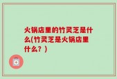 火锅店里的竹灵芝是什么(竹灵芝是火锅店里什么？)