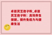 卓亚灵芝孢子粉_卓亚灵芝孢子粉：高效养生保健，提升免疫力与健康生活