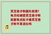 灵芝孢子粉图片反馈？每次吃破壁灵芝孢子粉后都有点肚子痛灵芝孢子粉不易消化吗