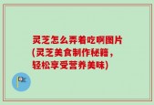 灵芝怎么弄着吃啊图片(灵芝美食制作秘籍，轻松享受营养美味)