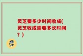 灵芝要多少时间收成(灵芝收成需要多长时间？)
