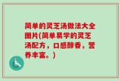 简单的灵芝汤做法大全图片(简单易学的灵芝汤配方，口感醇香，营养丰富。)