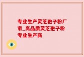 专业生产灵芝孢子粉厂家_高品质灵芝孢子粉专业生产商