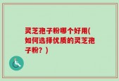 灵芝孢子粉哪个好用(如何选择优质的灵芝孢子粉？)