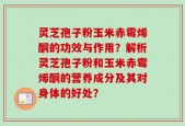 灵芝孢子粉玉米赤霉烯酮的功效与作用？解析灵芝孢子粉和玉米赤霉烯酮的营养成分及其对身体的好处？