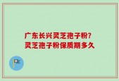 广东长兴灵芝孢子粉？灵芝孢子粉保质期多久