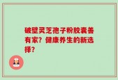 破壁灵芝孢子粉胶囊善有家？健康养生的新选择？