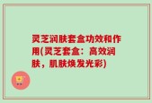 灵芝润肤套盒功效和作用(灵芝套盒：高效润肤，肌肤焕发光彩)