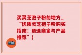 买灵芝孢子粉的地方_“优质灵芝孢子粉购买指南：精选商家与产品推荐”)