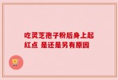 吃灵芝孢子粉后身上起红点 是还是另有原因