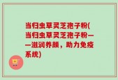 当归虫草灵芝孢子粉(当归虫草灵芝孢子粉——滋润养颜，助力免疫系统)
