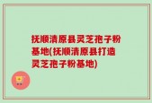抚顺清原县灵芝孢子粉基地(抚顺清原县打造灵芝孢子粉基地)