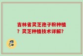 吉林省灵芝孢子粉种植？灵芝种植技术详解？