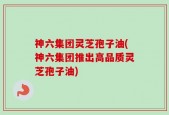 神六集团灵芝孢子油(神六集团推出高品质灵芝孢子油)