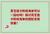 灵芝孢子粉和海参可以一起吃吗？探讨灵芝孢子粉和海参的搭配食用效果？