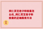 同仁灵芝孢子粉胶囊怎么吃_同仁灵芝孢子粉胶囊的正确服用方法