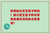 肾衰能吃灵芝孢子粉的？探讨灵芝孢子粉对肾衰患者的功效和注意事项？