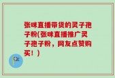 张咪直播带货的灵子孢子粉(张咪直播推广灵子孢子粉，网友点赞购买！)