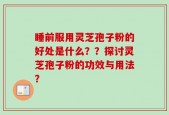 睡前服用灵芝孢子粉的好处是什么？？探讨灵芝孢子粉的功效与用法？